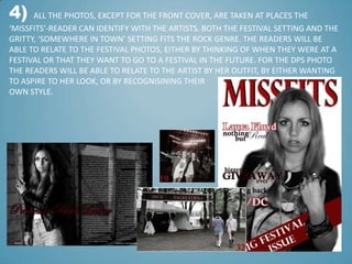 4)    ALL THE PHOTOS, EXCEPT FOR THE FRONT COVER, ARE TAKEN AT PLACES THE
‘MISSFITS’-READER CAN IDENTIFY WITH THE ARTISTS. BOTH THE FESTIVAL SETTING AND THE
GRITTY, ‘SOMEWHERE IN TOWN’ SETTING FITS THE ROCK GENRE. THE READERS WILL BE
ABLE TO RELATE TO THE FESTIVAL PHOTOS, EITHER BY THINKING OF WHEN THEY WERE AT A
FESTIVAL OR THAT THEY WANT TO GO TO A FESTIVAL IN THE FUTURE. FOR THE DPS PHOTO
THE READERS WILL BE ABLE TO RELATE TO THE ARTIST BY HER OUTFIT, BY EITHER WANTING
TO ASPIRE TO HER LOOK, OR BY RECOGNISINING THEIR
OWN STYLE.
 