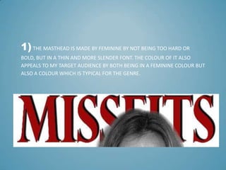 1) THE MASTHEAD IS MADE BY FEMININE BY NOT BEING TOO HARD OR
BOLD, BUT IN A THIN AND MORE SLENDER FONT. THE COLOUR OF IT ALSO
APPEALS TO MY TARGET AUDIENCE BY BOTH BEING IN A FEMININE COLOUR BUT
ALSO A COLOUR WHICH IS TYPICAL FOR THE GENRE.
 