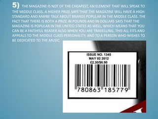5)    THE MAGAZINE IS NOT OF THE CHEAPEST, AN ELEMENT THAT WILL SPEAK TO
THE MIDDLE CLASS. A HIGHER PRIZE SAYS THAT THE MAGAZINE WILL HAVE A HIGH
STANDARD AND MAYBE TALK ABOUT BRANDS POPULAR IN THE MIDDLE CLASS. THE
FACT THAT THERE IS BOTH A PRIZE IN POUNDS AND IN DOLLARS SAYS THAT THE
MAGAZINE IS POPULAR IN THE UNITED STATES AS WELL, WHICH MEANS THAT YOU
CAN BE A FAITHFUL READER ALSO WHEN YOU ARE TRAVELLING. THIS ALL FITS AND
APPEALS TO THE MIDDLE CLASS PERSONALITY, AND TO A PERSON WHO WISHES TO
BE DEDICATED TO THE MUSIC.
 