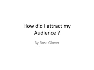 How did I attract my
Audience ?
By Ross Glover

 