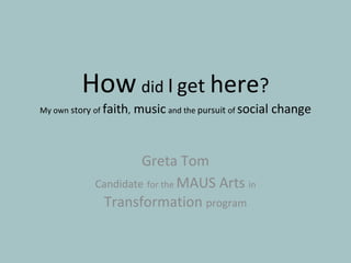 Greta Tom Candidate   for the  MAUS Arts  in  Transformation  program How   did  I   get  here ? My own  story  of   faith ,  music   and the  pursuit  of  social change 