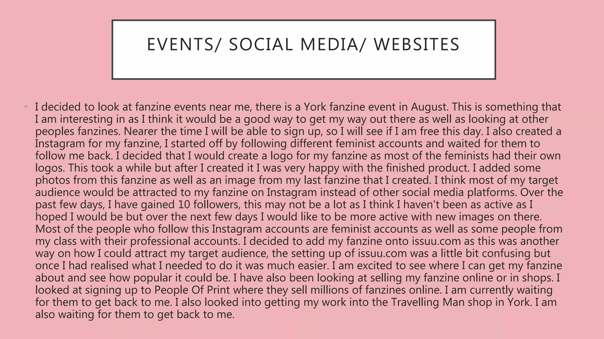 EVENTS/ SOCIAL MEDIA/ WEBSITES
• I decided to look at fanzine events near me, there is a York fanzine event in August. This is something that
I am interesting in as I think it would be a good way to get my way out there as well as looking at other
peoples fanzines. Nearer the time I will be able to sign up, so I will see if I am free this day. I also created a
Instagram for my fanzine, I started off by following different feminist accounts and waited for them to
follow me back. I decided that I would create a logo for my fanzine as most of the feminists had their own
logos. This took a while but after I created it I was very happy with the finished product. I added some
photos from this fanzine as well as an image from my last fanzine that I created. I think most of my target
audience would be attracted to my fanzine on Instagram instead of other social media platforms. Over the
past few days, I have gained 10 followers, this may not be a lot as I think I haven't been as active as I
hoped I would be but over the next few days I would like to be more active with new images on there.
Most of the people who follow this Instagram accounts are feminist accounts as well as some people from
my class with their professional accounts. I decided to add my fanzine onto issuu.com as this was another
way on how I could attract my target audience, the setting up of issuu.com was a little bit confusing but
once I had realised what I needed to do it was much easier. I am excited to see where I can get my fanzine
about and see how popular it could be. I have also been looking at selling my fanzine online or in shops. I
looked at signing up to People Of Print where they sell millions of fanzines online. I am currently waiting
for them to get back to me. I also looked into getting my work into the Travelling Man shop in York. I am
also waiting for them to get back to me.
 