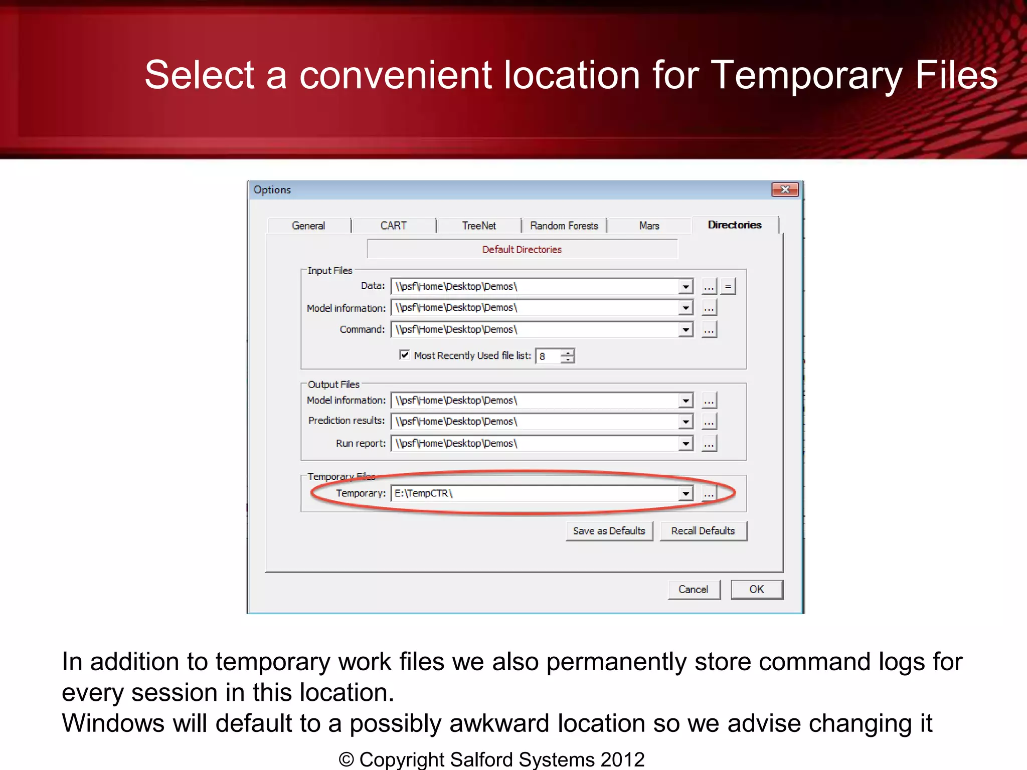 Select a convenient location for Temporary Files




In addition to temporary work files we also permanently store command logs for
every session in this location.
Windows will default to a possibly awkward location so we advise changing it
                        © Copyright Salford Systems 2012
 
