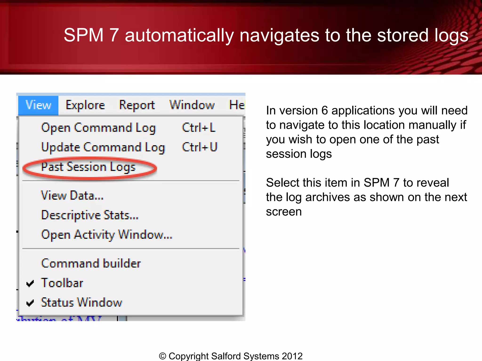 SPM 7 automatically navigates to the stored logs


                                  In version 6 applications you will need
                                  to navigate to this location manually if
                                  you wish to open one of the past
                                  session logs

                                  Select this item in SPM 7 to reveal
                                  the log archives as shown on the next
                                  screen




           © Copyright Salford Systems 2012
 