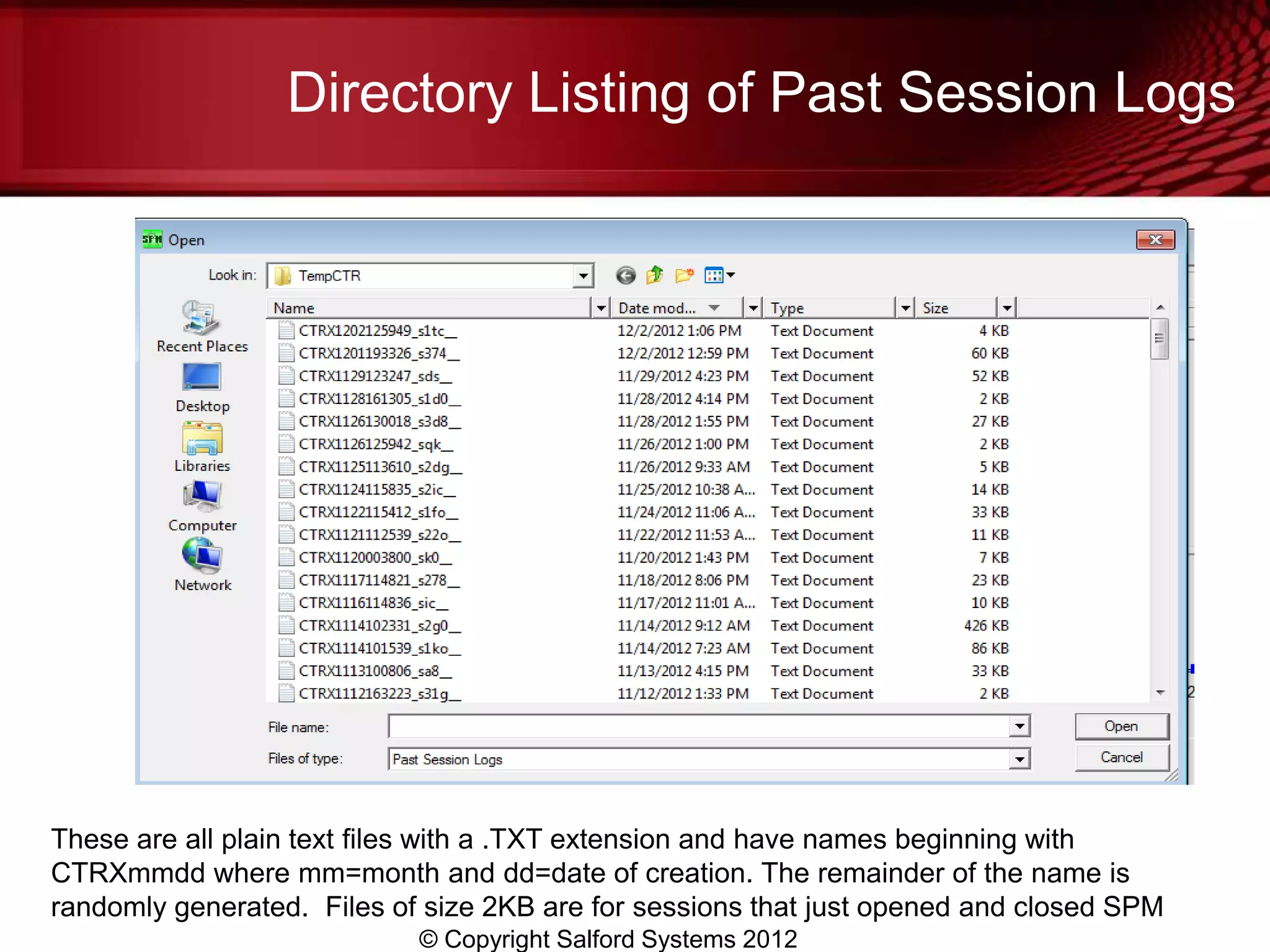 Directory Listing of Past Session Logs




These are all plain text files with a .TXT extension and have names beginning with
CTRXmmdd where mm=month and dd=date of creation. The remainder of the name is
randomly generated. Files of size 2KB are for sessions that just opened and closed SPM
                            © Copyright Salford Systems 2012
 