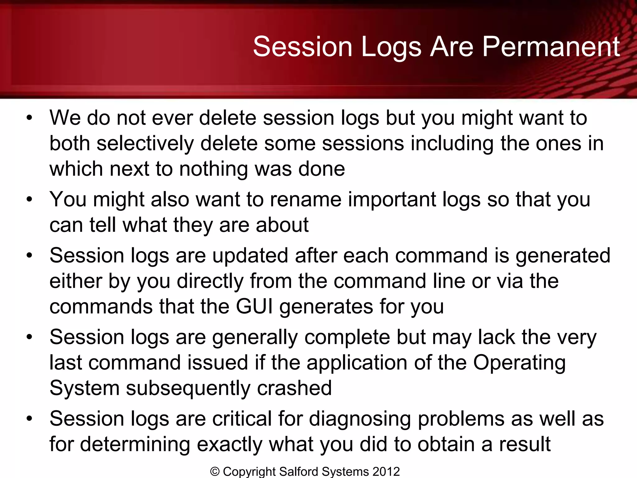 Session Logs Are Permanent

• We do not ever delete session logs but you might want to
  both selectively delete some sessions including the ones in
  which next to nothing was done
• You might also want to rename important logs so that you
  can tell what they are about
• Session logs are updated after each command is generated
  either by you directly from the command line or via the
  commands that the GUI generates for you
• Session logs are generally complete but may lack the very
  last command issued if the application of the Operating
  System subsequently crashed
• Session logs are critical for diagnosing problems as well as
  for determining exactly what you did to obtain a result
                   © Copyright Salford Systems 2012
 