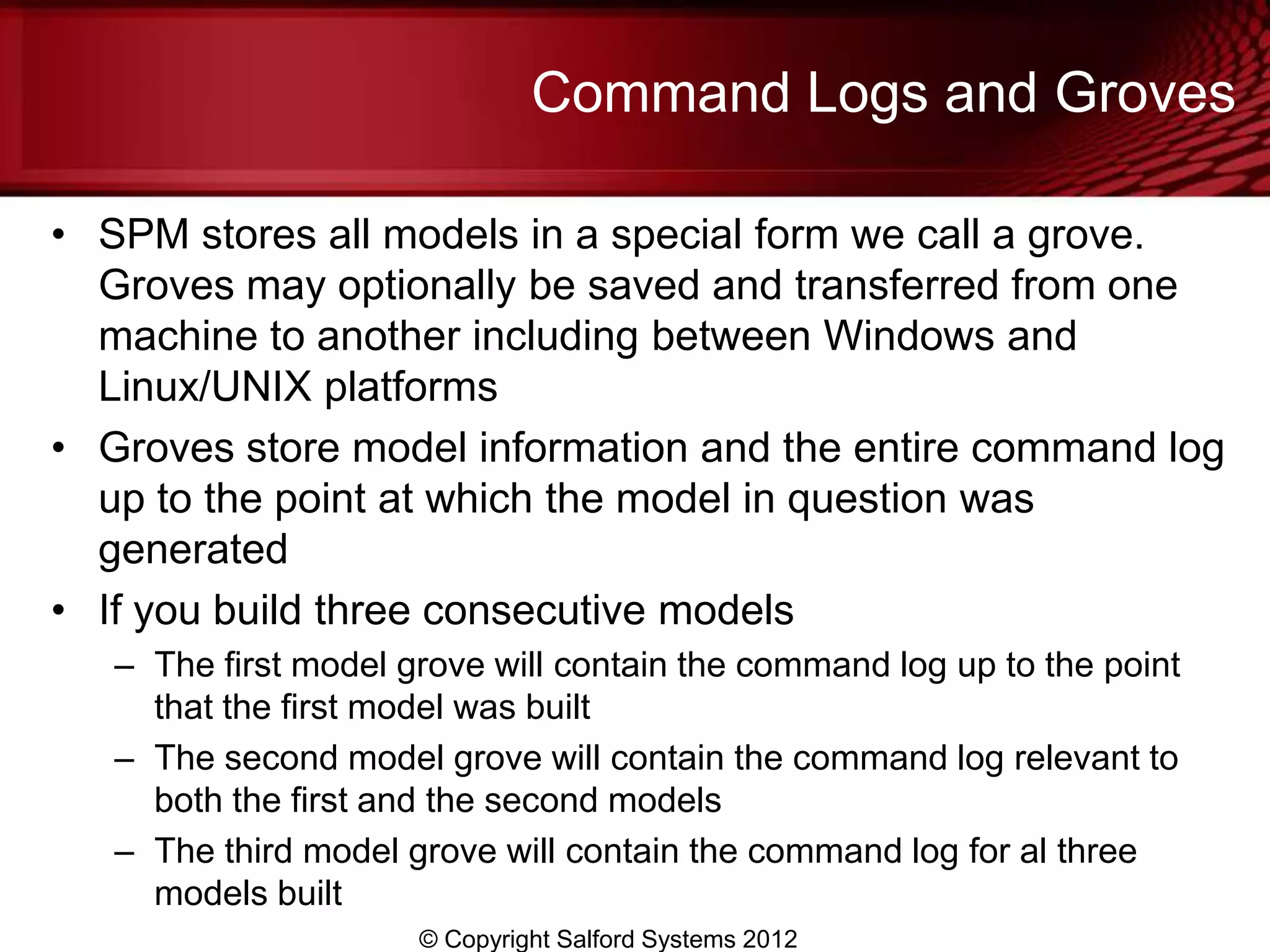 Command Logs and Groves

• SPM stores all models in a special form we call a grove.
  Groves may optionally be saved and transferred from one
  machine to another including between Windows and
  Linux/UNIX platforms
• Groves store model information and the entire command log
  up to the point at which the model in question was
  generated
• If you build three consecutive models
   – The first model grove will contain the command log up to the point
     that the first model was built
   – The second model grove will contain the command log relevant to
     both the first and the second models
   – The third model grove will contain the command log for al three
     models built
                      © Copyright Salford Systems 2012
 