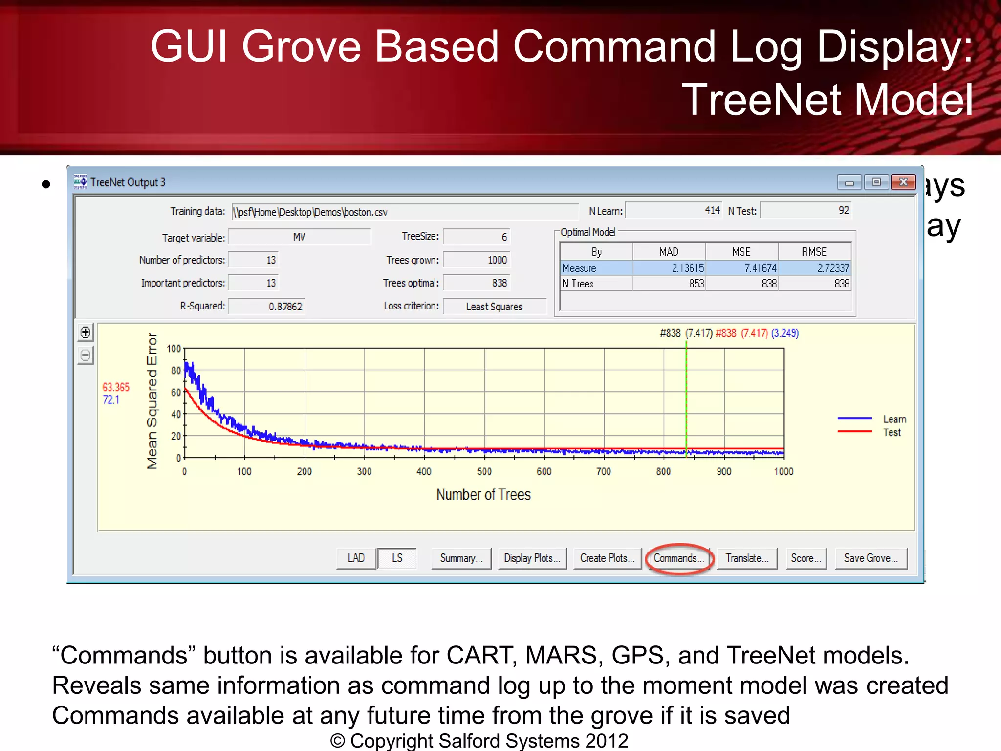 GUI Grove Based Command Log Display:
                              TreeNet Model
• If a model’s main results are being displayed you will always
  see a “Commands” button towards the bottom of the display




“Commands” button is available for CART, MARS, GPS, and TreeNet models.
Reveals same information as command log up to the moment model was created
Commands available at any future time from the grove if it is saved
                      © Copyright Salford Systems 2012
 