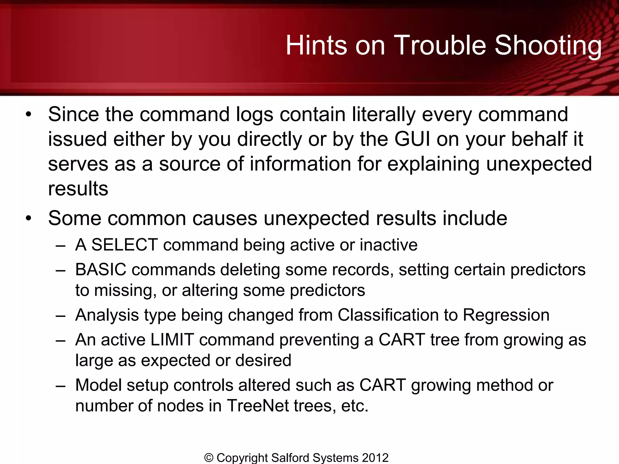 Hints on Trouble Shooting

• Since the command logs contain literally every command
  issued either by you directly or by the GUI on your behalf it
  serves as a source of information for explaining unexpected
  results
• Some common causes unexpected results include
   – A SELECT command being active or inactive
   – BASIC commands deleting some records, setting certain predictors
     to missing, or altering some predictors
   – Analysis type being changed from Classification to Regression
   – An active LIMIT command preventing a CART tree from growing as
     large as expected or desired
   – Model setup controls altered such as CART growing method or
     number of nodes in TreeNet trees, etc.

                     © Copyright Salford Systems 2012
 