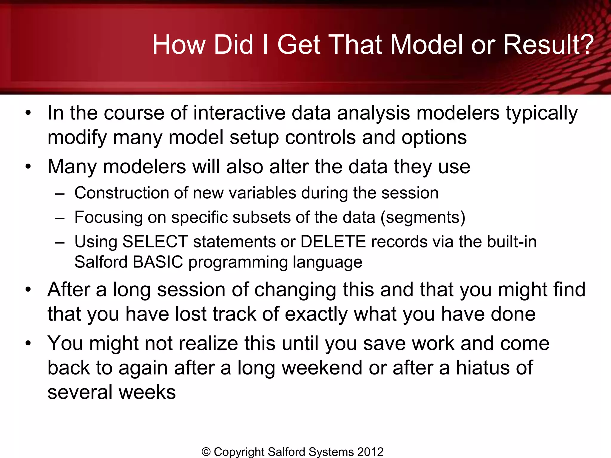 How Did I Get That Model or Result?

• In the course of interactive data analysis modelers typically
  modify many model setup controls and options
• Many modelers will also alter the data they use
   – Construction of new variables during the session
   – Focusing on specific subsets of the data (segments)
   – Using SELECT statements or DELETE records via the built-in
     Salford BASIC programming language
• After a long session of changing this and that you might find
  that you have lost track of exactly what you have done
• You might not realize this until you save work and come
  back to again after a long weekend or after a hiatus of
  several weeks

                     © Copyright Salford Systems 2012
 