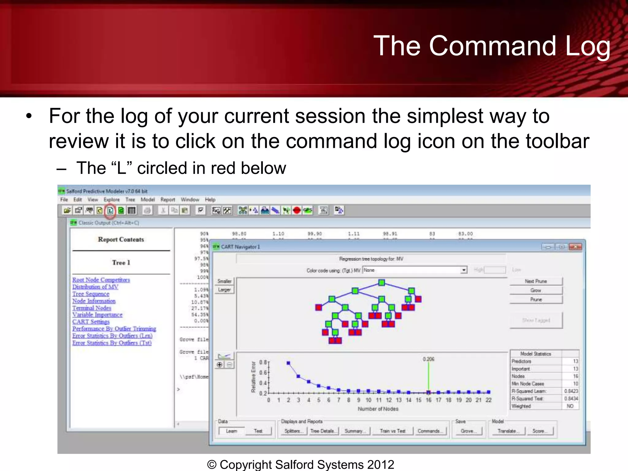The Command Log

• For the log of your current session the simplest way to
  review it is to click on the command log icon on the toolbar
   – The “L” circled in red below




                      © Copyright Salford Systems 2012
 