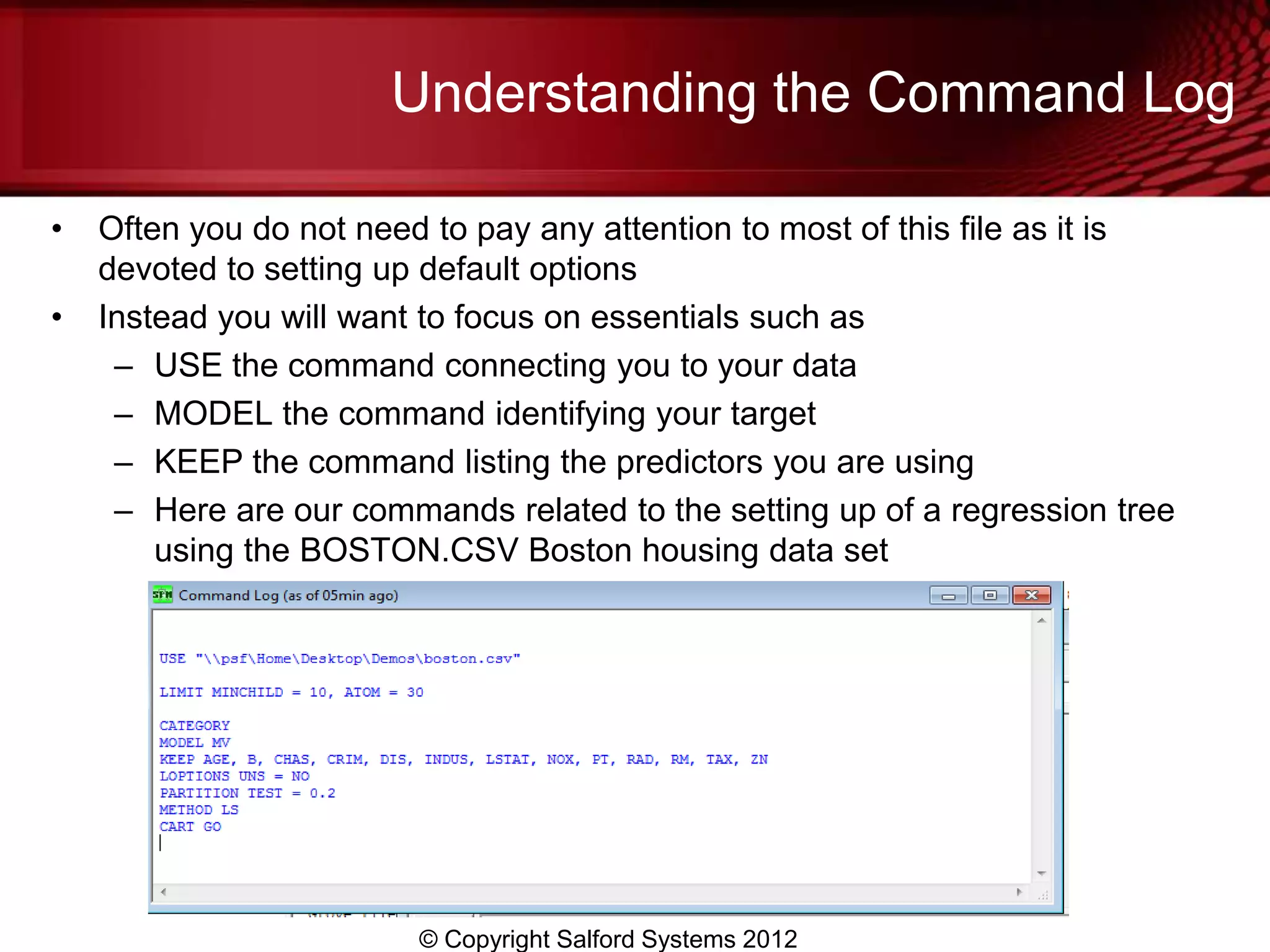 Understanding the Command Log

•   Often you do not need to pay any attention to most of this file as it is
    devoted to setting up default options
•   Instead you will want to focus on essentials such as
     – USE the command connecting you to your data
     – MODEL the command identifying your target
     – KEEP the command listing the predictors you are using
     – Here are our commands related to the setting up of a regression tree
        using the BOSTON.CSV Boston housing data set




                         © Copyright Salford Systems 2012
 