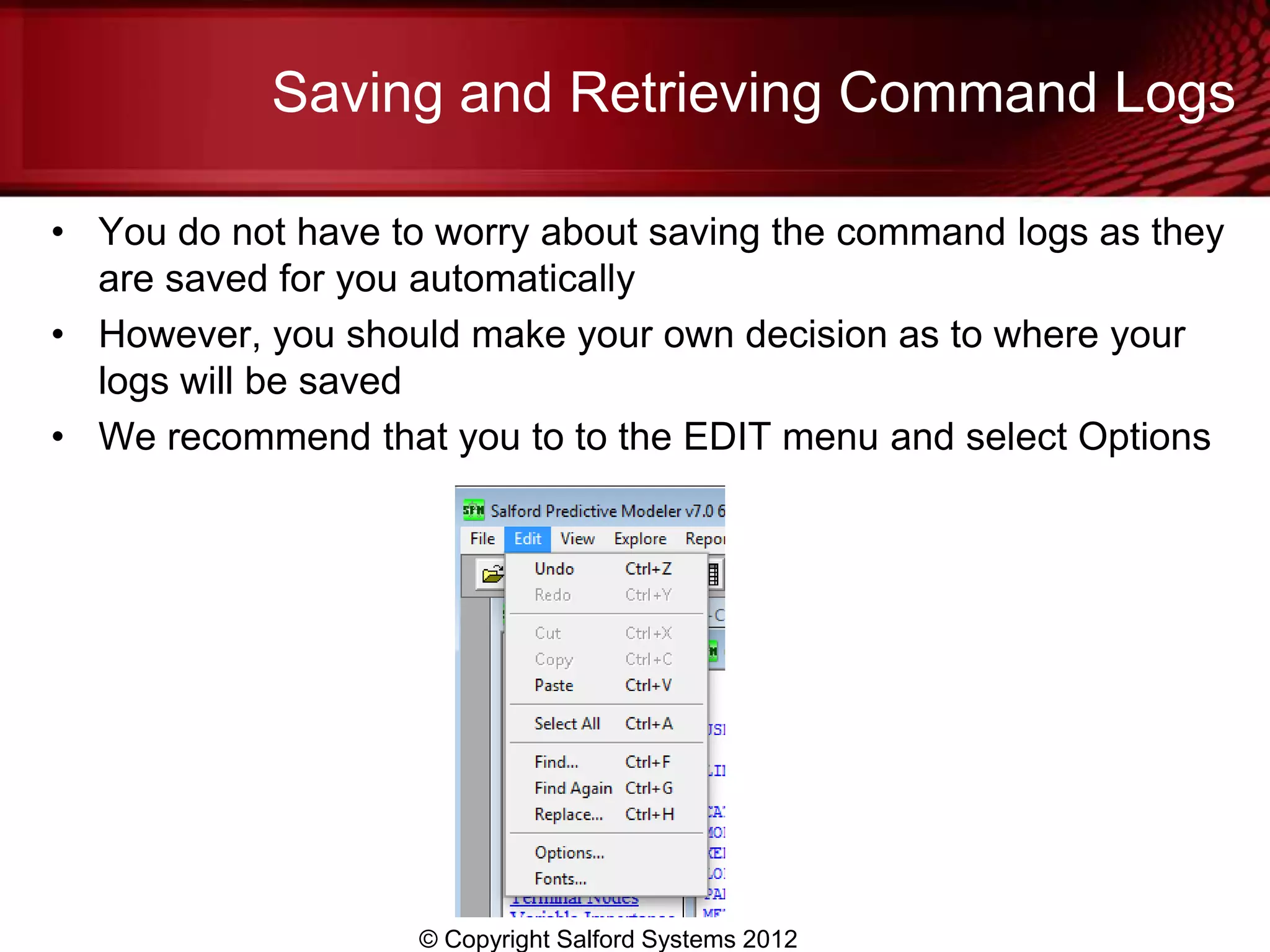 Saving and Retrieving Command Logs

• You do not have to worry about saving the command logs as they
  are saved for you automatically
• However, you should make your own decision as to where your
  logs will be saved
• We recommend that you to to the EDIT menu and select Options




                    © Copyright Salford Systems 2012
 