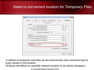 Select a convenient location for Temporary Files




In addition to temporary work files we also permanently store command logs for
every session in this location.
Windows will default to a possibly awkward location so we advise changing it
                        © Copyright Salford Systems 2012
 