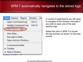 SPM 7 automatically navigates to the stored logs


                                  In version 6 applications you will need
                                  to navigate to this location manually if
                                  you wish to open one of the past
                                  session logs

                                  Select this item in SPM 7 to reveal
                                  the log archives as shown on the next
                                  screen




           © Copyright Salford Systems 2012
 