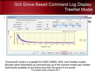 GUI Grove Based Command Log Display:
                              TreeNet Model
• If a model’s main results are being displayed you will always
  see a “Commands” button towards the bottom of the display




“Commands” button is available for CART, MARS, GPS, and TreeNet models.
Reveals same information as command log up to the moment model was created
Commands available at any future time from the grove if it is saved
                      © Copyright Salford Systems 2012
 