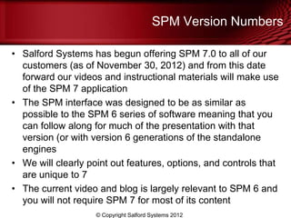 SPM Version Numbers

• Salford Systems has begun offering SPM 7.0 to all of our
  customers (as of November 30, 2012) and from this date
  forward our videos and instructional materials will make use
  of the SPM 7 application
• The SPM interface was designed to be as similar as
  possible to the SPM 6 series of software meaning that you
  can follow along for much of the presentation with that
  version (or with version 6 generations of the standalone
  engines
• We will clearly point out features, options, and controls that
  are unique to 7
• The current video and blog is largely relevant to SPM 6 and
  you will not require SPM 7 for most of its content
                    © Copyright Salford Systems 2012
 
