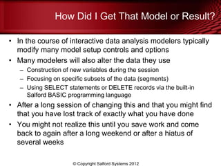 How Did I Get That Model or Result?

• In the course of interactive data analysis modelers typically
  modify many model setup controls and options
• Many modelers will also alter the data they use
   – Construction of new variables during the session
   – Focusing on specific subsets of the data (segments)
   – Using SELECT statements or DELETE records via the built-in
     Salford BASIC programming language
• After a long session of changing this and that you might find
  that you have lost track of exactly what you have done
• You might not realize this until you save work and come
  back to again after a long weekend or after a hiatus of
  several weeks

                     © Copyright Salford Systems 2012
 