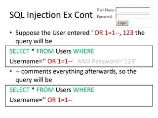 SQL Injection Ex ContSuppose the User entered ‘ OR 1=1--, 123 the query will beSELECT * FROM Users WHERE Username=‘‘ OR 1=1--’  AND Password=‘123’-- comments everything afterwards, so the query will beSELECT * FROM Users WHERE Username=‘‘ OR 1=1--