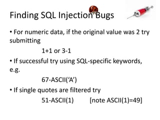 Finding SQL Injection Bugs For numeric data, if the original value was 2 try submitting 		1+1 or 3-1 If successful try using SQL-specific keywords, e.g. 		67-ASCII(‘A’) If single quotes are filtered try		51-ASCII(1)	[note ASCII(1)=49]