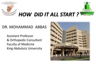 HOW DID IT ALL START ?
DR. MOHAMMAD ABBAS
Assistant Professor
& Orthopedic Consultant
Faculty of Medicine
King Abdulaziz University
 