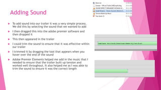 Adding Sound
 To add sound into our trailer it was a very simple process.
We did this by selecting the sound that we wanted to add
 I then dragged this into the adobe premier software and
then dropped it
 This then appeared in the trailer
 I could trim the sound to ensure that it was effective within
our trailer
 I trimmed it by dragging the tool that appears when you
hover over the end of the sound
 Adobe Premier Elements helped me add in the music that I
needed to ensure that the trailer built up tension and
worked well throughout. It also helped me as I was able to
trim the sound to ensure it was the correct length
 