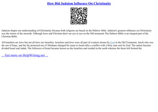 How Did Judaism Influence On Christianity
Judaism shapes our understanding of Christianity because both religions are based on the Hebrew bible. Judaism's greatest influence on Christianity
was the notion of the messiah. Although Jews and Christian don't see eye to eye on the Old testament The Hebrew Bible is an integral part of the
Christian Bible.
All Israelites are Jews but not all Jews are Israelites. Israelites and Jews were all part of a nation chosen by God in the Old Testament. Jacob who was
the son of Isaac, and the the promised son of Abraham changed his name to Israel after a conflict with a Holy man sent by God. The nation became
divided Israel and Judah. The followers of Israel became known as the Israelites and resided in the north whereas the those left formed the
... Get more on HelpWriting.net ...
 