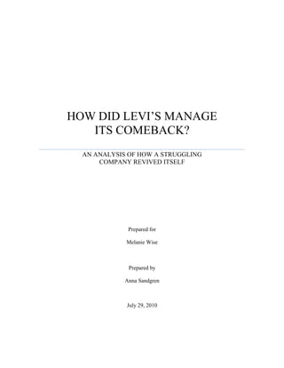 HOW DID LEVI’S MANAGE
   ITS COMEBACK?
  AN ANALYSIS OF HOW A STRUGGLING
      COMPANY REVIVED ITSELF




              Prepared for

             Melanie Wise



              Prepared by

             Anna Sandgren



             July 29, 2010
 