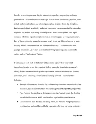 In order to turn things around, Levi’s widened their product range and created more

product lines. Different lines could be bought from different distributors; premium jeans

at high-end specialty chains and a less expensive line at retails stores. By doing this,

Levi’s expanded their availability and could reach more consumers and different market

segments. To prevent from being looked upon as a brand for old people, Levi’s put

increased effort into repositioning themselves in order to appeal to younger consumers.

Part of the repositioning was to be seen as a trendy brand and follow what was in style,

not only when it came to fashion, but also trends in society. To communicate with

younger consumers, Levi’s now uses mobile shopping technology and social media

outlets such as Facebook and Twitter.



It’s amazing to look back at the history of Levi’s and see how they reinvented

themselves. In order to not risk repeating the less successful times in the company’s

history, Levi’s needs to constantly come up with new ideas on how to deliver value to

consumers, while remaining socially and fashionably relevant. I recommend the

following:

   •   Strategic alliances and licensing. By collaborating with other companies in other

       industries, Levi’s could enter new product categories and expand beyong clothes.

   •   Fast Fashion. By speeding up design processes Levi’s could create the absolute

       latest in fashion trends, which translates into loyal and happier customers.

   •   Customization. Now that Levi’s is doing better, the Personal Pair program could

       be relaunched and would probably be very successful in an era where customers




                                                                                  Page 4 of 16
 
