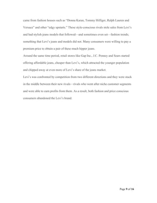 came from fashion houses such as “Donna Karan, Tommy Hilfiger, Ralph Lauren and

Versace” and other “edgy upstarts.” These style-conscious rivals stole sales from Levi’s

and had stylish jeans models that followed—and sometimes even set—fashion trends;

something that Levi’s jeans and models did not. Many consumers were willing to pay a

premium price to obtain a pair of these much hipper jeans.

Around the same time period, retail stores like Gap Inc., J.C. Penney and Sears started

offering affordable jeans, cheaper than Levi’s, which attracted the younger population

and chipped away at even more of Levi’s share of the jeans market.

Levi’s was confronted by competition from two different directions and they were stuck

in the middle between their new rivals—rivals who went after niche customer segments

and were able to earn profits from them. As a result, both fashion and price conscious

consumers abandoned the Levi’s brand.




                                                                               Page 9 of 16
 