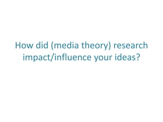 How did (media theory) research
impact/influence your ideas?
 
