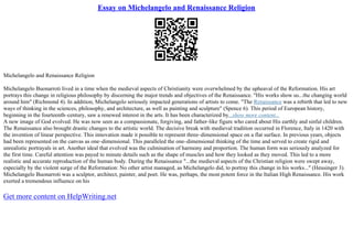 Essay on Michelangelo and Renaissance Religion
Michelangelo and Renaissance Religion
Michelangelo Buonarroti lived in a time when the medieval aspects of Christianity were overwhelmed by the upheaval of the Reformation. His art
portrays this change in religious philosophy by discerning the major trends and objectives of the Renaissance. "His works show us...the changing world
around him" (Richmond 4). In addition, Michelangelo seriously impacted generations of artists to come. "The Renaissance was a rebirth that led to new
ways of thinking in the sciences, philosophy, and architecture, as well as painting and sculpture" (Spence 6). This period of European history,
beginning in the fourteenth–century, saw a renewed interest in the arts. It has been characterized by...show more content...
A new image of God evolved. He was now seen as a compassionate, forgiving, and father–like figure who cared about His earthly and sinful children.
The Renaissance also brought drastic changes to the artistic world. The decisive break with medieval tradition occurred in Florence, Italy in 1420 with
the invention of linear perspective. This innovation made it possible to represent three–dimensional space on a flat surface. In previous years, objects
had been represented on the canvas as one–dimensional. This paralleled the one–dimensional thinking of the time and served to create rigid and
unrealistic portrayals in art. Another ideal that evolved was the culmination of harmony and proportion. The human form was seriously analyzed for
the first time. Careful attention was payed to minute details such as the shape of muscles and how they looked as they moved. This led to a more
realistic and accurate reproduction of the human body. During the Renaissance "...the medieval aspects of the Christian religion were swept away,
especially by the violent surge of the Reformation: No other artist managed, as Michelangelo did, to portray this change in his works..." (Heusinger 3).
Michelangelo Buonarroti was a sculptor, architect, painter, and poet. He was, perhaps, the most potent force in the Italian High Renaissance. His work
exerted a tremendous influence on his
Get more content on HelpWriting.net
 