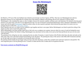 Essay On Michelangelo
On March 6, 1475 one of the most brilliant man related to art in Europe was born Caprese, ItГЎlia. That man was Michelangelo di Lodovico
Buonarroti Simoni, he was responsible for creating most of the famous sculptures and paintings that are now exposed in Vatican, Rome.
Michelangelo is the considered by many as only a sculptor, however he was also a painter, architect, poet, and anatomist. He started by showing great
promise as an artist early in his life; he was apprenticed at age 13 to one of Florence's preeminent Renaissance artists. Domenico Ghirlandaio was his
master and with his guide Michelangelo began his artistic career, he also started to get paid, which showed the great talent of as artist even as a
teenager because at that time...show more content...
Peter's Basilica and serve as a place for the cardinals to get together and elect a new pope. Before Michelangelo was hired to paint the ceiling of the
chapel was blue and covered with golden stars.
When Michelangelo was hired, people expect him to fail as he was a sculpture not a painter, however after five years of work he finished his most
famous painting. Before The Sistine Ceiling, Michelangelo was only know for his works of art such as the Pieta and David, but never for his work
with the brush.
The painting in the ceiling has not only a meaning but also an order of structure, it starts Creation of the World, which faces the altar and ends on the
other side of the room with Noah and the Flood leading to the side doors. The painting has many of the stories in the bible (Old Testament) and they
are all side right–up so then it is possible to be facing the altar at all time.
His painting started smaller but got bigger when moving in the altar directions, so then they would be more and more expressive and grateful. The
most important parts of all the painting are the "Creation of Adam and the Fall of Adam and Eve/Expulsion from the
Get more content on HelpWriting.net
 