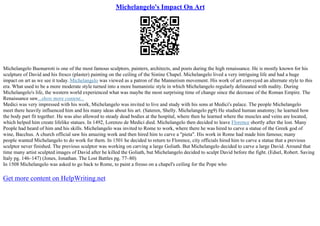 Michelangelo's Impact On Art
Michelangelo Buonarroti is one of the most famous sculptors, painters, architects, and poets during the high renaissance. He is mostly known for his
sculpture of David and his fresco (plaster) painting on the ceiling of the Sistine Chapel. Michelangelo lived a very intriguing life and had a huge
impact on art as we see it today. Michelangelo was viewed as a patron of the Mannerism movement. His work of art conveyed an alternate style to this
era. What used to be a more moderate style turned into a more humanistic style in which Michelangelo regularly delineated with nudity. During
Michelangelo's life, the western world experienced what was maybe the most surprising time of change since the decrease of the Roman Empire. The
Renaissance saw...show more content...
Medici was very impressed with his work, Michelangelo was invited to live and study with his sons at Medici's palace. The people Michelangelo
meet there heavily influenced him and his many ideas about his art. (Sateren, Shelly. Michelangelo pg9) He studied human anatomy; he learned how
the body part fit together. He was also allowed to steady dead bodies at the hospital, where then he learned where the muscles and veins are located,
which helped him create lifelike statues. In 1492, Lorenzo de Medici died. Michelangelo then decided to leave Florence shortly after the lost. Many
People had heard of him and his skills. Michelangelo was invited to Rome to work, where there he was hired to carve a statue of the Greek god of
wine, Bacchus. A church official saw his amazing work and then hired him to carve a "pieta". His work in Rome had made him famous; many
people wanted Michelangelo to do work for them. In 1501 he decided to return to Florence, city officials hired him to carve a statue that a previous
sculptor never finished. The previous sculptor was working on carving a large Goliath. But Michelangelo decided to carve a large David. Around that
time many artist sculpted images of David after he killed the Goliath, but Michelangelo decided to sculpt David before the fight. (Edsel, Robert. Saving
Italy pg. 146–147) (Jones, Jonathan. The Lost Battles pg. 77–80)
In 1508 Michelangelo was asked to go back to Rome, to paint a fresso on a chapel's ceiling for the Pope who
Get more content on HelpWriting.net
 