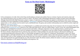Essay on The Doni Tondo: Michelangelo
In the contemporary art world, where artists bring interdisciplinary elements and combine them in a mixture of genius and creativity, three and
two–dimensional pieces are by no means exclusive in nature. The Donni Tondo, Michelangelo Buonarroti's tempera on panel with oil flourishes,
although characteristically High Renaissance, projects a legacy of exploration and growth that may appeal to contemporary artists whose artistic
sensibilities favor the combination of artistic platforms. Michelangelo's portrayal of The Holy Family embodies the essence of his artistic orientations,
and provides us with a glimpse into the mind of such a multifaceted man. His genius and excellent craftsmanship seem to exhibit his artistic might and
abilities in...show more content...
That being said, with the Donni Tondo, we see Michelangelo as a confident and assured young artist, but not immune to the art movements of the time.
Influences from Leonardo Da Vinci's cartoon for The Virgin and Child with St. Anne are evident (Figure 3 and 4). In fact, the young Michelangelo must
have felt quite intimidated by Leonardo's seasoned artistry and intellect. Although composition–wise, the painting features a similar pyramid
arrangement to that of the cartoon, as well as an analogous siting placement, it is important to note how unlike Leonardo, Michelangelo was. While
Da Vinci's sfumato softened harsh lines by allowing tones and colors to shade gradually into each other (Figure 5); Buonarroti's hatching and
crosshatching produced the chiaroscuro effect in a much bolder and aggressive way (Figure 6). Furthermore, Michelangelo's colors were vibrant
from the tempera, and bright and bold due to the oil flourishes, whereas Leonardo's palette evoked a dark and mysterious atmosphere. By looking at
Michelangelo's work, we take a glimpse into the mind of the man; every piece is expressive of his faculties. In the Doni Tondo, we can see a young
artist, proving himself once again through the use of the old master's tricks. His distinct maniera, (Italian for manner or style) soaks up Leonardo's
influences and projects it with supreme individuality and uniqueness. His
Get more content on HelpWriting.net
 