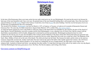 Michelangelo Essay
In the time of the Renaissance there were many artists but one really stood out to me, he was Michelangelo. He stood out the most to me because he
had some of the most beautiful work I have ever seen. He painted some of the most beautiful building that is still around today. One of the most that I
enjoyed looking at was the Sistine Chapel in the Vatican. It took him a lot of time topaint the entire building. I feel this was his best piece of art ever.
He had many accomplishments that were outstanding.
The second of five brothers, Michelangelo was born on March 6, 1475, at Caprese, in Tuscany, to Ludovico di Leonardo di Buonarotto Simoni and
Francesca Neri. The same day, his father noted down: "Today March 6, 1475, a child of the...show more content...
To study the human anatomy he went a step further to study the corpses of the dead which was forbidden by The Church), the prior of the church of
Santo Spirito, NiccolГІ Bichiellini, received a wooden crucifix from Michelangelo, it was a detailed view of Christ's face. But his contact with the
dead bodies caused problems with his health, obliging him to interrupt his activities periodically. Michelangelo produced at least two relief
sculptures by the time he was 16 years old, the Battle of the Centaurs and the Madonna of the Stairs which show that he had achieved a personal style
at a precocious age. In Michelangelo's personal diary he recounts his first two works: "My first work was a small bas–relief, The Madonna of the
Stairs. Mary, Mother of God, sits on the rock of the church. The child curls back into her body. She foresees his death, and his return on the stairway
to heaven. "My second work, another small relief. My tutor read me the myth of the battle of the Lapiths against the Centaurs. The wild forces
of Life locked in heroic combat. "Already at 16, his mind was a battlefield: his love of pagan beauty, the male nude, at war with his own
religious faith. A polarity of themes and forms...one spiritual, the other earthly, I've kept these carvings on the walls of my studio to this very day."
I feel that Michelangelo had many great pieces of art, The Pieta, The David sculpture, and Ceiling of the Sistine
Get more content on HelpWriting.net
 
