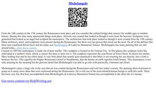 Michelangelo
From the 14th century to the 17th century the Renaissance took place and was consider the cultural bridge that connect the middle ages to modern
history. During this time many spectacular things took place. Artwork was created that looked as though it were from the heavens. Sculptures were
generated that looked as an angel had sculpted the masterpiece. The architecture that took place looked as though it were created from the 19th century.
Many architects, artist, and sculptures were present during the Renaissance, but there was one person that stood out the most. He all of the abilities that
three men combined did not have and his name was Michelangelo di Lodovico Buonarroti Simoni. Michelangelo has many painting that our still
around today,...show more content...
Created in 1489 this masterpiece is made out of pure marble. This sculpture is located in the Vatican City. At first glance this sculpture looks like
child dead in a mother's arms, which is correct but there is more too it. The sculpture represents the crucifixion of Jesus Christ. Its shows his mother
Mary holding him and he lays there dead. A very little detail that usually goes unnoticed is that Mary is not touching her son directly, but a cloth is
between the two. This signifies the Higher Renaissance belief in Neoplatonic, that the beauty on earth signifies God's beauty. This masterpiece is not
only amazing by the meaning but the glorious detail that Michelangelo was able to go into with practically a hammer and chisel.
Michelangelo's plays a huge role in the way that art was created during the Renaissance and well into today's society. His painting allow historians to
grasp on to many more ideas that were expressed during the Renaissance. He is still one of the most talented human beings to walk this earth. There
has been very few that have accomplished what Michelangelo di Lodovico Buonarroti Simoni has accomplished in the short life of a human
Get more content on HelpWriting.net
 