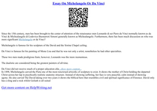 Essay On Michelangelo Or Da Vinci
Since the 15th century, men has been brought to the center of attention of the renaissance men Leonardo di ser Piero da Vinci normally known as da
Vinci & Michealangelo di Lodovico Buonarroti Simoni generally known as Michealangelo. Furthermore, there has been much discussion on who was
more significant Michelangelo or da Vinci?
Michelangelo is famous for his sculpture of the David and the Sistine Chapel ceiling.
Da Vinci is famous for his painting of Mona Lisa and that he was not only a artist, nonetheless he had other specialties.
These two men made prodigious feats; however, Leonardo was the more momentous.
The dualistic are considered being the greatest painters of all time.
Da Vinci did not receive much of a proper education afar...show more content...
In 1498, Michelangelo carved the Pieta one of the most renowned artworks of sculpture to exist. It shows the mother of Christ holding the departed
Christ across her lap in psychically realistic anatomy structure. Instead of showing suffering, her face is very peaceful, calm instead of showing
agony. He also carved The David taking over two years it shows the biblical hero that resembles civil and spiritual significance of Florence. David only
has a sling and a rock whilst Goliath is all suited
Get more content on HelpWriting.net
 
