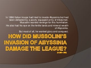 In 1896 Italian troops had tried to invade Abyssinia but had
been defeated by a poorly equipped army of tribesmen.
Mussolini wanted revenge for this humiliation.
He also had his eye on the fertile lands and mineral wealth
of Abyssinia.
But most of all, he wanted glory and conquest.
 