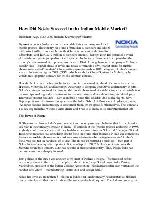 How Did Nokia Succeed in the Indian Mobile Market?
Published: August 23, 2007 in India Knowledge@Wharton

By most accounts, India is among the world's fastest-growing markets for
mobile phones. The country has some 170 million subscribers and adds 6
million to 7 million more each month. (China, in contrast, adds 5 million
subscribers, and the U.S. 2 million subscribers a month.) Recognizing this potential, several
global telecom giants jumped into the fray when the Indian government first opened up the
country's telecom market to private enterprise in 1994. Among them, one company -- Finland-
based Nokia -- forged ahead of rivals and today commands a 58% market share for mobile
phones (also called "handsets"). In specific segments, such as GSM telephony, Nokia's market
share in India is as high as 70%. (GSM, which stands for Global System for Mobile, is the
world's most popular standard for mobile communications.)

How did Nokia take the lead in the Indian mobile phone market, ahead of companies such as
Ericsson, Motorola, LG and Samsung? According to company executives and industry experts,
Nokia's strategy combined focusing on the mobile phone market, establishing crucial distribution
partnerships, making early investments in manufacturing and brand-building, and developing
innovative product features -- such as mobile phones that could double as flashlights. Ravi
Bapna, professor of information systems at the Indian School of Business in Hyderabad, says,
"As far as Nokia's India strategy is concerned, the numbers speak for themselves. The company
is a key cog in India's wireless value chain, and it has used India as its emerging market lab."

The Power of Focus

D. Shivakumar, Nokia India's vice president and country manager, believes that focus played a
key role in the company's growth in India. "If you look at the [mobile phone] landscape in 1995,
anybody could have succeeded if they had done the same things as Nokia did," he says. "But all
the other companies had something else to focus on, some other business. Nokia was completely
focused on mobile phones; others had consumer electronics, home appliances, etc." Nokia's
focus was not just on handsets, of course. The mobile infrastructure business -- then part of
Nokia India -- was equally important. But, as of April 1, 2007, Nokia's joint venture with
Siemens for mobile infrastructure has become an independent entity. Thus, Nokia India has
become even more sharply focused.

Being ahead of the curve was another component of Nokia's strategy. "We invested before
everybody else -- in the brand, in people, in distribution," says Shivakumar. Adds Pankaj
Mahendroo, president of the Indian Cellular Association: "Nokia invested in each vertical of the
handset ecosystem -- manufacturing, distribution and design R&D."

Nokia has invested more than $1 billion in India so far, and company headquarters at Helsinki
has repeatedly said that more funds will be made available if required. The Indian company had
 