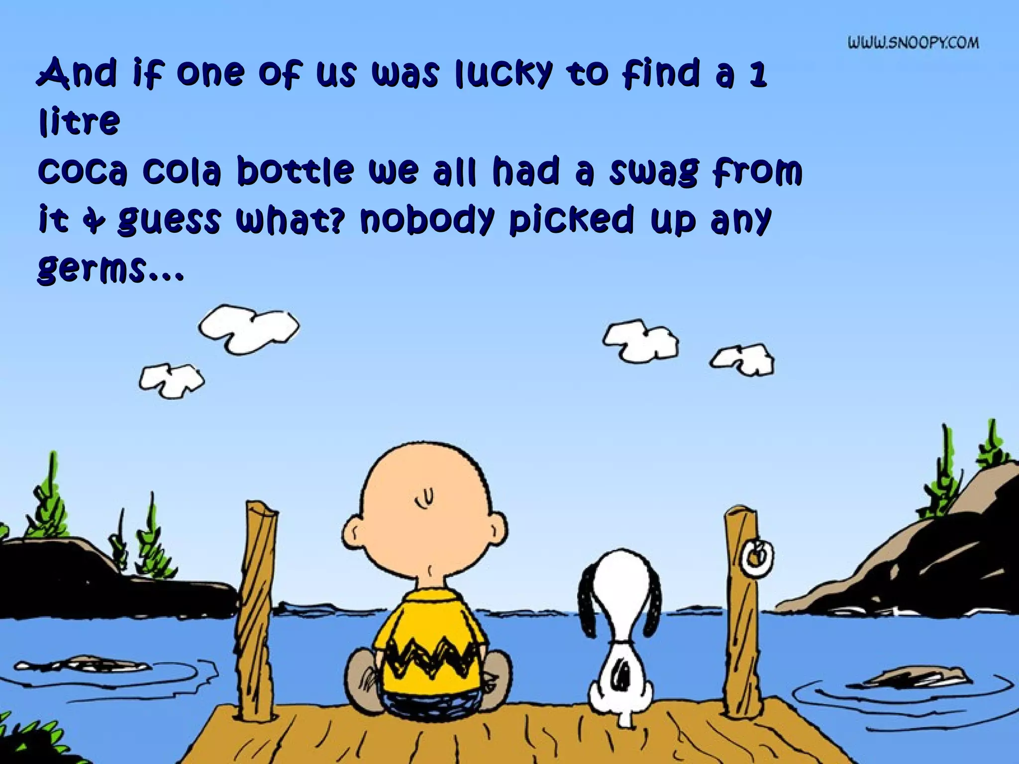 And if one of us was lucky to find a 1And if one of us was lucky to find a 1
litrelitre
coca cola bottle we all had a swag fromcoca cola bottle we all had a swag from
it & guess what? nobody picked up anyit & guess what? nobody picked up any
germs...germs...
 
