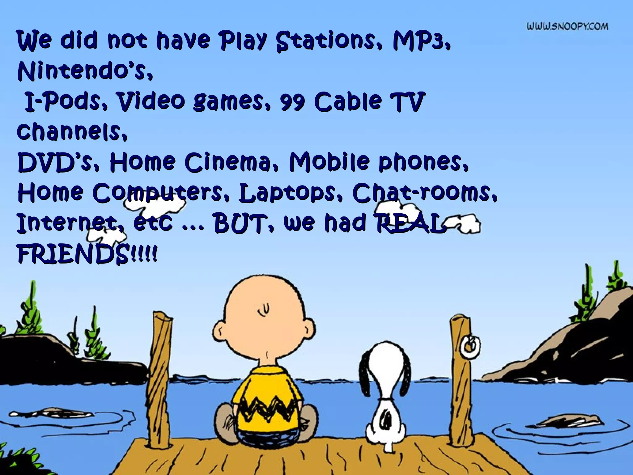 We did not have Play Stations, MP3,We did not have Play Stations, MP3,
Nintendo’s,Nintendo’s,
I-Pods, Video games, 99 Cable TVI-Pods, Video games, 99 Cable TV
channels,channels,
DVD’s, Home Cinema, Mobile phones,DVD’s, Home Cinema, Mobile phones,
Home Computers, Laptops, Chat-rooms,Home Computers, Laptops, Chat-rooms,
Internet, etc ... BUT, we had REALInternet, etc ... BUT, we had REAL
FRIENDS!!!!FRIENDS!!!!
 