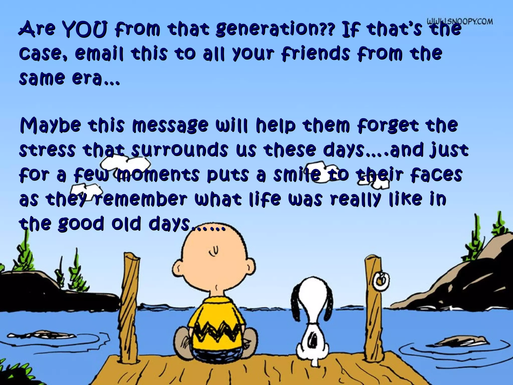 Are YOU from that generation?? If that’s theAre YOU from that generation?? If that’s the
case, email this to all your friends from thecase, email this to all your friends from the
same era…same era…
Maybe this message will help them forget theMaybe this message will help them forget the
stress that surrounds us these days….and juststress that surrounds us these days….and just
for a few moments puts a smile to their facesfor a few moments puts a smile to their faces
as they remember what life was really like inas they remember what life was really like in
the good old days……the good old days……
 