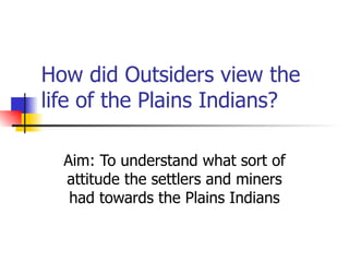 How did Outsiders view the life of the Plains Indians? Aim: To understand what sort of attitude the settlers and miners had towards the Plains Indians 