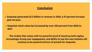 Conclusion
The virality that comes with its powerful word of mouth growth engine,
increasingly strong user engagement, and ability to tap into new markets will
continue to be powerful drivers of growth for Snapchat.
Snapchat generated $2.5 billion in revenue in 2020, a 47 percent increase
year-on-year.
Snapchat stock value has increased by over 350 percent from 2020 to
2021
 