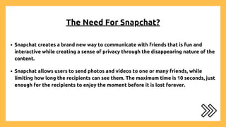 The Need For Snapchat?
Snapchat creates a brand new way to communicate with friends that is fun and
interactive while creating a sense of privacy through the disappearing nature of the
content.
Snapchat allows users to send photos and videos to one or many friends, while
limiting how long the recipients can see them. The maximum time is 10 seconds, just
enough for the recipients to enjoy the moment before it is lost forever.
 