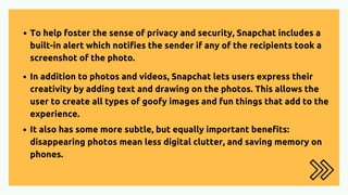 To help foster the sense of privacy and security, Snapchat includes a
built-in alert which notifies the sender if any of the recipients took a
screenshot of the photo.
In addition to photos and videos, Snapchat lets users express their
creativity by adding text and drawing on the photos. This allows the
user to create all types of goofy images and fun things that add to the
experience.
It also has some more subtle, but equally important benefits:
disappearing photos mean less digital clutter, and saving memory on
phones.
 