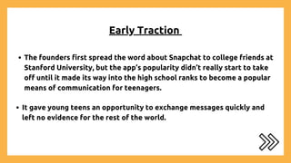 Early Traction
The founders first spread the word about Snapchat to college friends at
Stanford University, but the app’s popularity didn’t really start to take
off until it made its way into the high school ranks to become a popular
means of communication for teenagers.
It gave young teens an opportunity to exchange messages quickly and
left no evidence for the rest of the world.
 