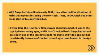 With Snapchat’s traction in early 2012, they attracted the attention of
mainstream press including the New York Times, TechCrunch and other
press started to cover them too.
By the time the New York Times wrote about Snapchat, it was in the
top 5 photo-sharing apps, and it hasn’t looked back. Snapchat has not
only been one of the top downloads for photo and video app but has
consistently been one of the top overall apps downloaded in the App
Store.
 